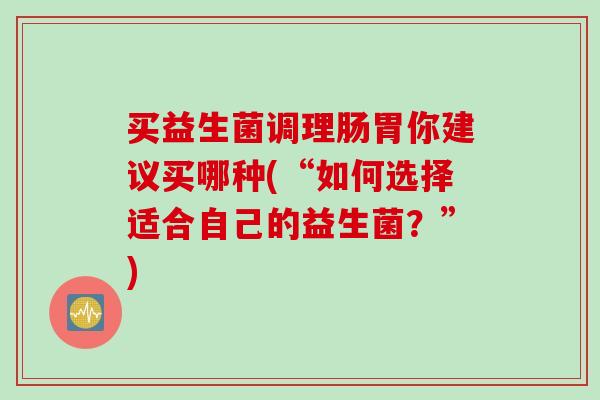 买益生菌调理肠胃你建议买哪种(“如何选择适合自己的益生菌？”)