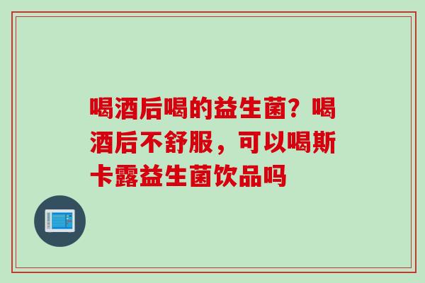 喝酒后喝的益生菌？喝酒后不舒服，可以喝斯卡露益生菌饮品吗