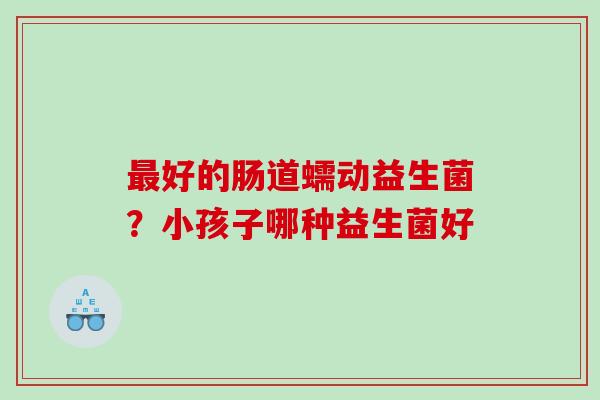 好的肠道蠕动益生菌？小孩子哪种益生菌好