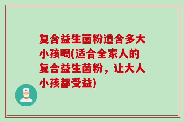 复合益生菌粉适合多大小孩喝(适合全家人的复合益生菌粉，让大人小孩都受益)