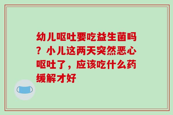 幼儿呕吐要吃益生菌吗？小儿这两天突然恶心呕吐了，应该吃什么药缓解才好