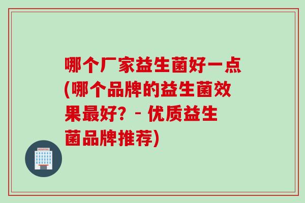 哪个厂家益生菌好一点(哪个品牌的益生菌效果好？- 优质益生菌品牌推荐)