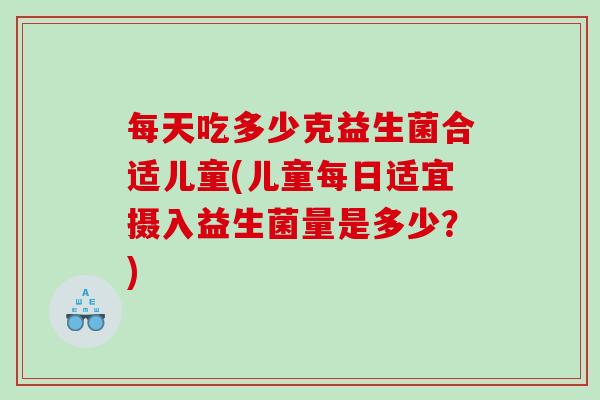 每天吃多少克益生菌合适儿童(儿童每日适宜摄入益生菌量是多少？)