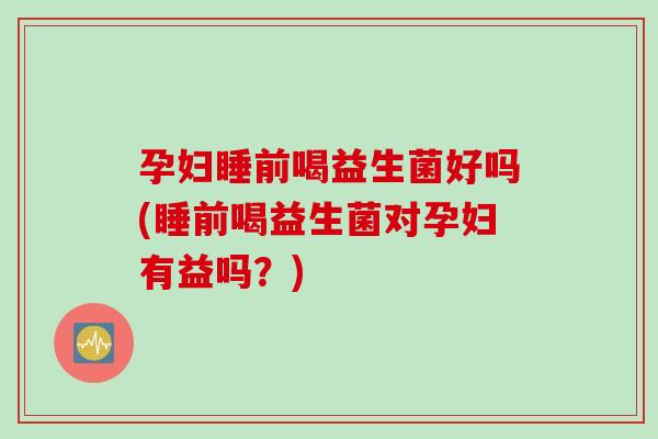 孕妇睡前喝益生菌好吗(睡前喝益生菌对孕妇有益吗？)