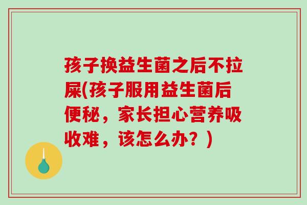 孩子换益生菌之后不拉屎(孩子服用益生菌后便秘，家长担心营养吸收难，该怎么办？)