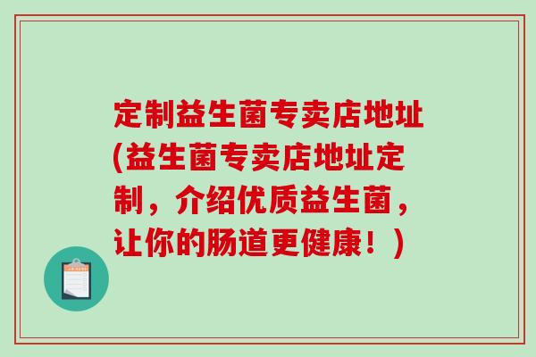 定制益生菌专卖店地址(益生菌专卖店地址定制，介绍优质益生菌，让你的肠道更健康！)