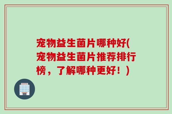宠物益生菌片哪种好(宠物益生菌片推荐排行榜，了解哪种更好！)