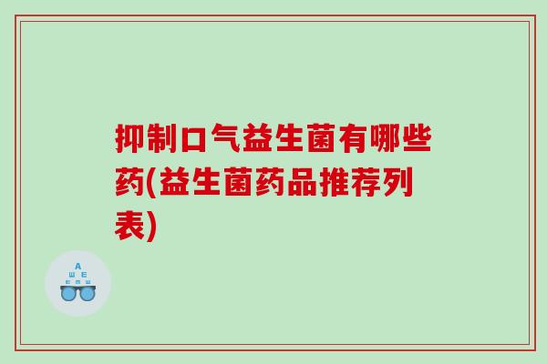 抑制口气益生菌有哪些药(益生菌药品推荐列表)