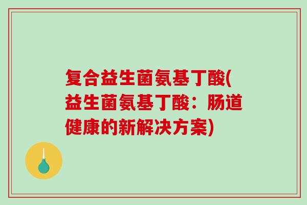 复合益生菌氨基丁酸(益生菌氨基丁酸：肠道健康的新解决方案)