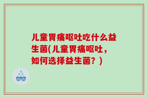 儿童胃痛呕吐吃什么益生菌(儿童胃痛呕吐，如何选择益生菌？)
