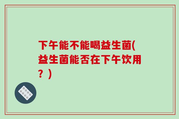 下午能不能喝益生菌(益生菌能否在下午饮用？)