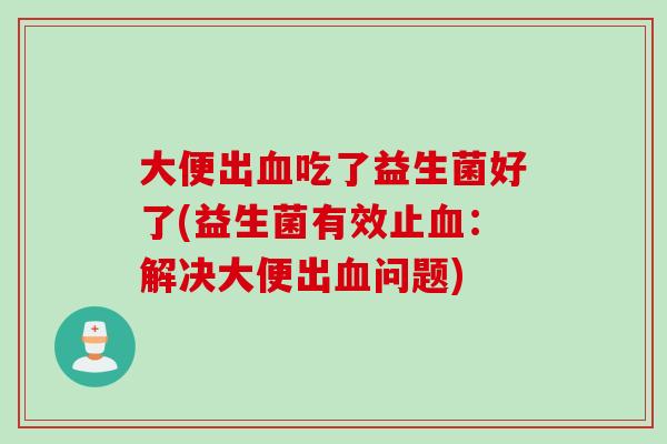 大便出血吃了益生菌好了(益生菌有效止血：解决大便出血问题)