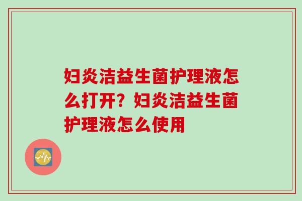 妇炎洁益生菌护理液怎么打开?妇炎洁益生菌护理液怎么使用 妇炎洁益生菌护理液怎么打开?妇炎洁益生菌护理液怎么使用