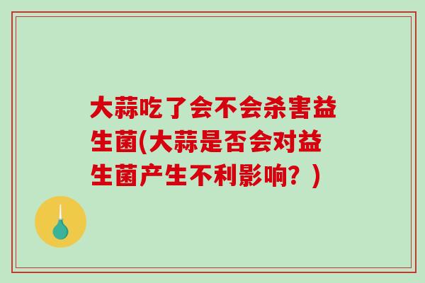 大蒜吃了会不会杀害益生菌(大蒜是否会对益生菌产生不利影响？)