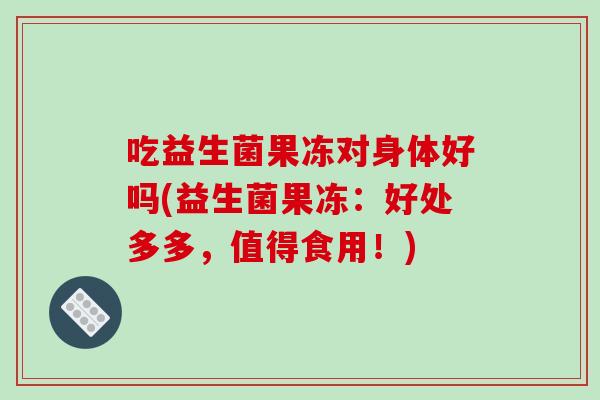 吃益生菌果冻对身体好吗(益生菌果冻:好处多多,值得食用!) 吃益生菌果冻对身体好吗(益生菌果冻:好处多多,值得食用!)