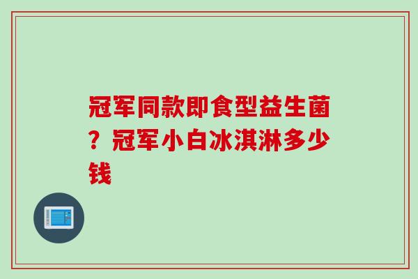 冠军同款即食型益生菌？冠军小白冰淇淋多少钱