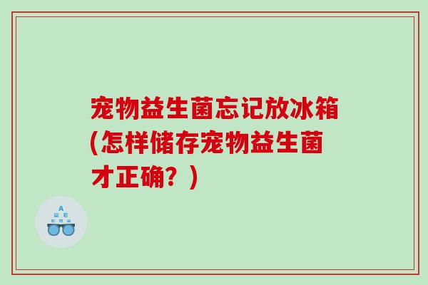 宠物益生菌忘记放冰箱(怎样储存宠物益生菌才正确？)