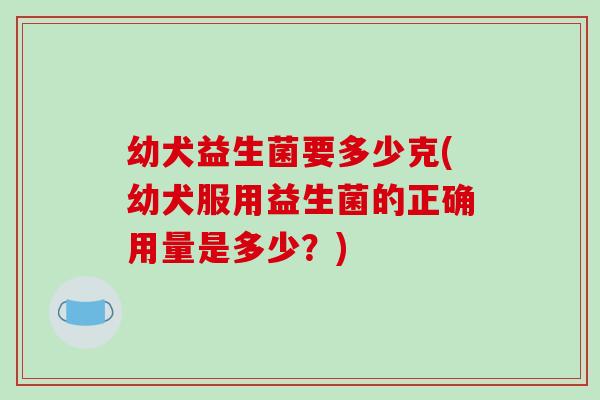 幼犬益生菌要多少克(幼犬服用益生菌的正确用量是多少?) 幼犬益生菌要多少克(幼犬服用益生菌的正确用量是多少?)