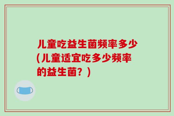 儿童吃益生菌频率多少(儿童适宜吃多少频率的益生菌？)