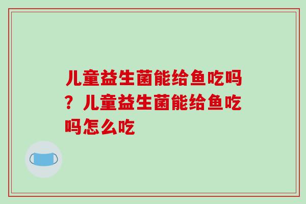 儿童益生菌能给鱼吃吗?儿童益生菌能给鱼吃吗怎么吃 儿童益生菌能给鱼吃吗?儿童益生菌能给鱼吃吗怎么吃