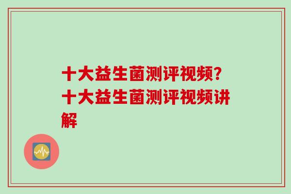 十大益生菌测评视频？十大益生菌测评视频讲解