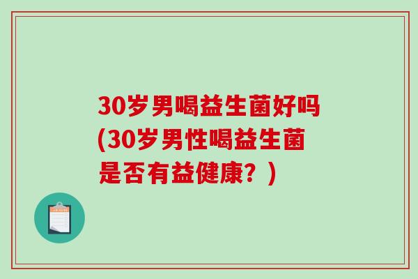 30岁男喝益生菌好吗(30岁男性喝益生菌是否有益健康？)