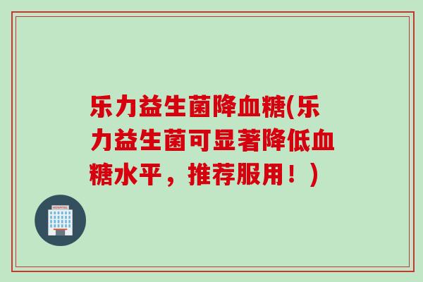 乐力益生菌降血糖(乐力益生菌可显著降低血糖水平，推荐服用！)
