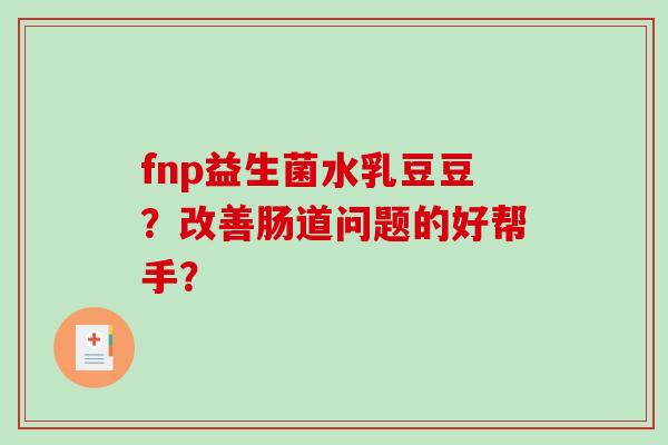 fnp益生菌水乳豆豆?改善肠道问题的好帮手? fnp益生菌水乳豆豆?改善肠道问题的好帮手?