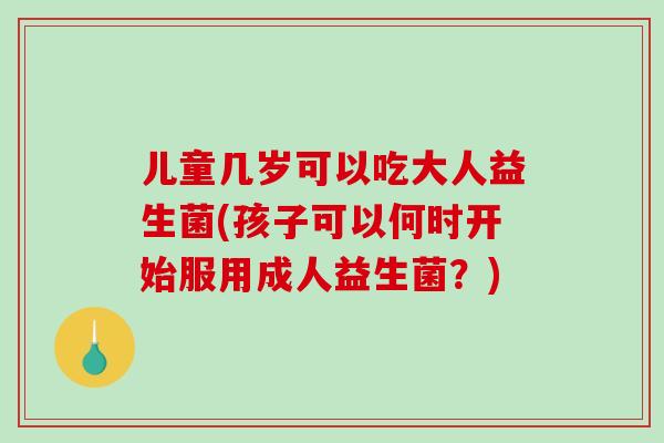 儿童几岁可以吃大人益生菌(孩子可以何时开始服用成人益生菌？)