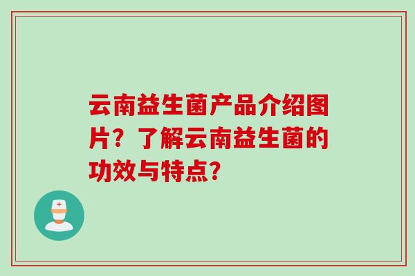 云南益生菌产品介绍图片？了解云南益生菌的功效与特点？