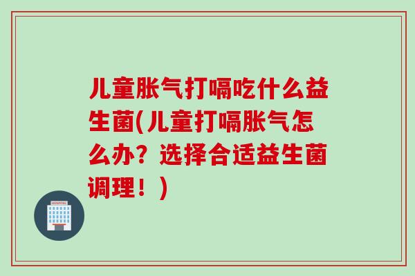 儿童胀气打嗝吃什么益生菌(儿童打嗝胀气怎么办？选择合适益生菌调理！)