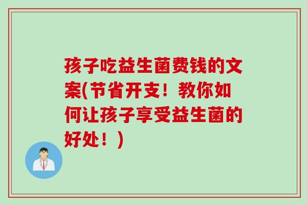 孩子吃益生菌费钱的文案(节省开支！教你如何让孩子享受益生菌的好处！)