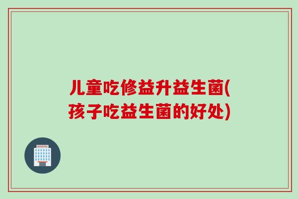 儿童吃修益升益生菌(孩子吃益生菌的好处)