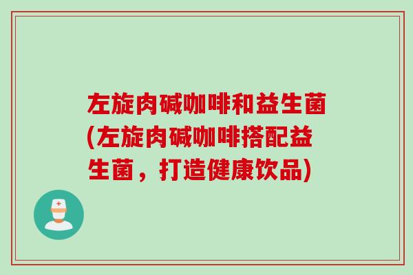 左旋肉碱咖啡和益生菌(左旋肉碱咖啡搭配益生菌，打造健康饮品)