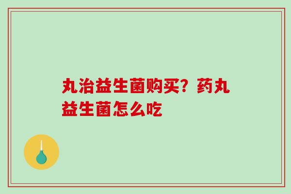 丸治益生菌购买？药丸益生菌怎么吃