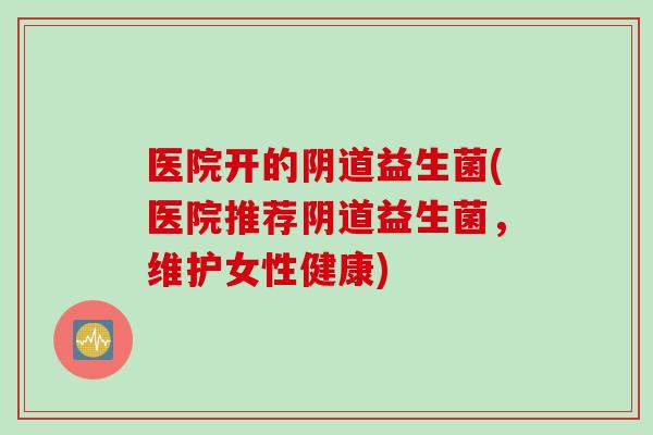 医院开的阴道益生菌(医院推荐阴道益生菌，维护女性健康)