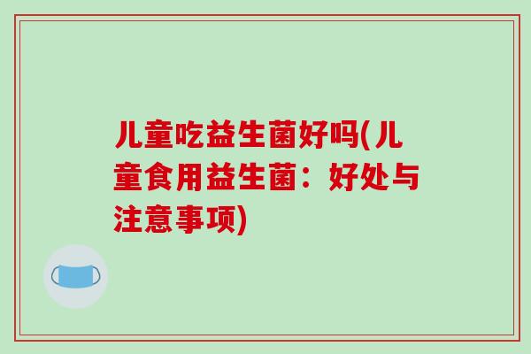 儿童吃益生菌好吗(儿童食用益生菌：好处与注意事项)