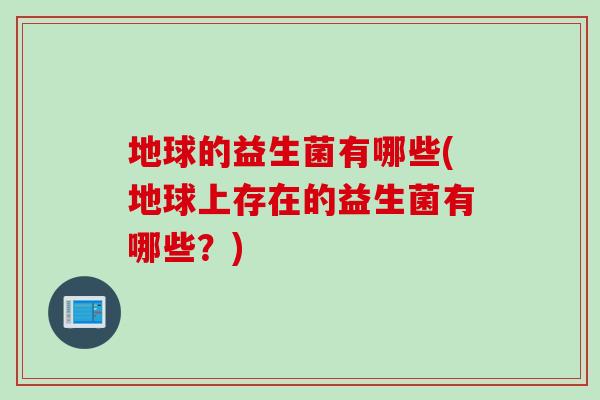 地球的益生菌有哪些(地球上存在的益生菌有哪些？)