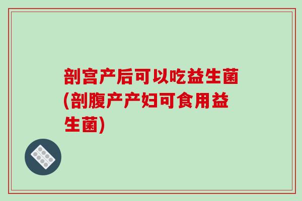 剖宫产后可以吃益生菌(剖腹产产妇可食用益生菌)