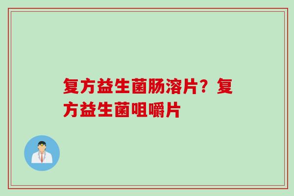 复方益生菌肠溶片？复方益生菌咀嚼片