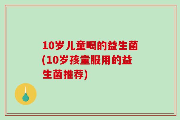 10岁儿童喝的益生菌(10岁孩童服用的益生菌推荐)