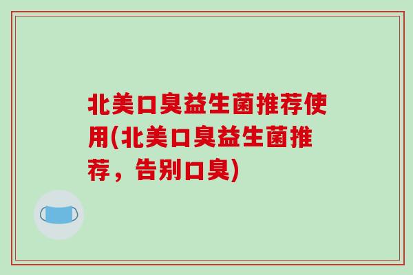 北美口臭益生菌推荐使用(北美口臭益生菌推荐，告别口臭)