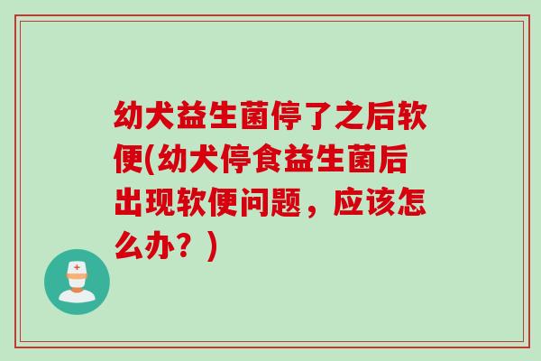 幼犬益生菌停了之后软便(幼犬停食益生菌后出现软便问题，应该怎么办？)