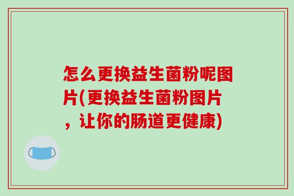 怎么更换益生菌粉呢图片(更换益生菌粉图片，让你的肠道更健康)