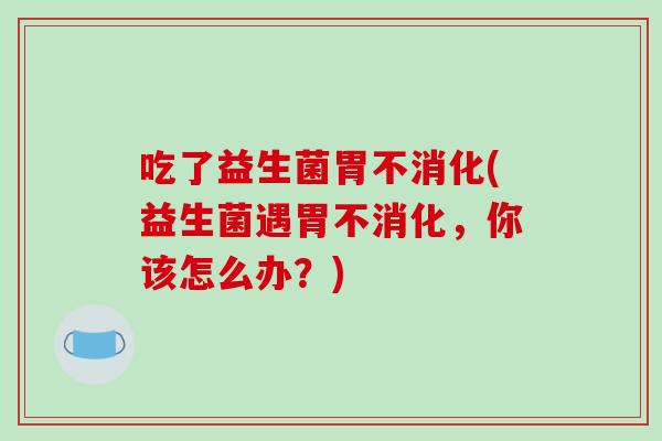 吃了益生菌胃不消化(益生菌遇胃不消化，你该怎么办？)