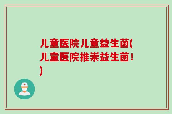 儿童医院儿童益生菌(儿童医院推崇益生菌！)