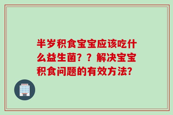 半岁积食宝宝应该吃什么益生菌？？解决宝宝积食问题的有效方法？