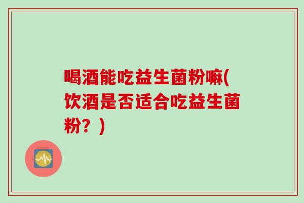 喝酒能吃益生菌粉嘛(饮酒是否适合吃益生菌粉？)