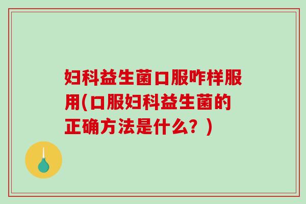 妇科益生菌口服咋样服用(口服妇科益生菌的正确方法是什么？)