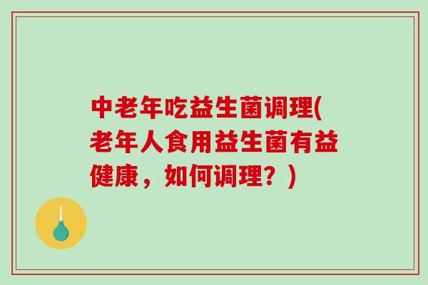 中老年吃益生菌调理(老年人食用益生菌有益健康，如何调理？)
